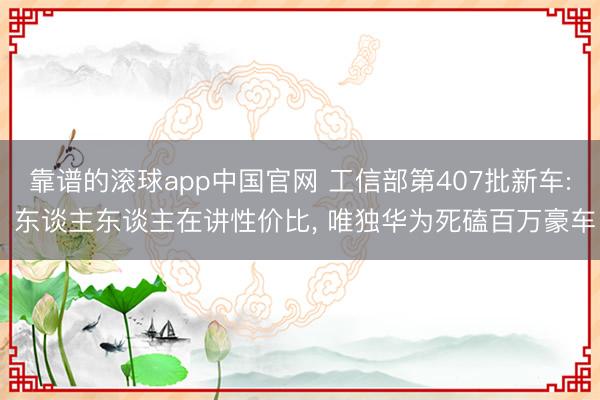 靠谱的滚球app中国官网 工信部第407批新车: 东谈主东谈主在讲性价比, 唯独华为死磕百万豪车