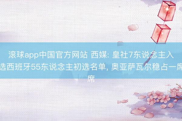 滚球app中国官方网站 西媒: 皇社7东说念主入选西班牙55东说念主初选名单, 奥亚萨瓦尔稳占一席