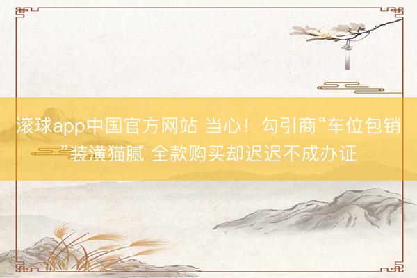 滚球app中国官方网站 当心！勾引商“车位包销”装潢猫腻 全款购买却迟迟不成办证