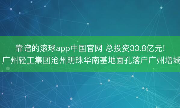 靠谱的滚球app中国官网 总投资33.8亿元! 广州轻工集团沧州明珠华南基地面孔落户广州增城