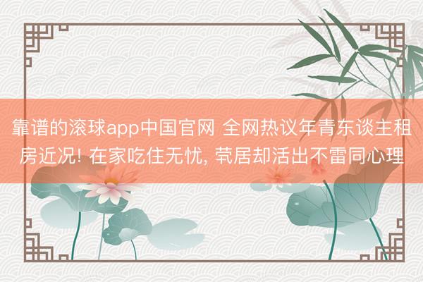 靠谱的滚球app中国官网 全网热议年青东谈主租房近况! 在家吃住无忧， 茕居却活出不雷同心理