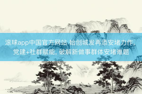 滚球app中国官方网站 始创城发再添安堵力作， 党建+社群赋能， 破解新做事群体安堵难题