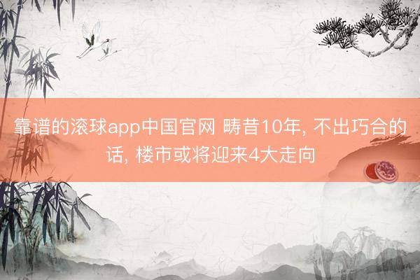 靠谱的滚球app中国官网 畴昔10年， 不出巧合的话， 楼市或将迎来4大走向