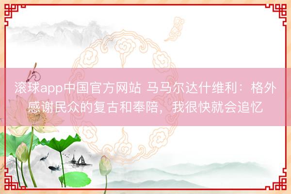 滚球app中国官方网站 马马尔达什维利：格外感谢民众的复古和奉陪，我很快就会追忆