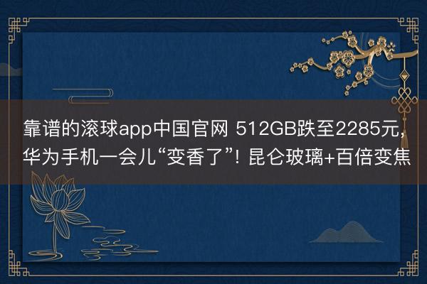 靠谱的滚球app中国官网 512GB跌至2285元， 华为手机一会儿“变香了”! 昆仑玻璃+百倍变焦