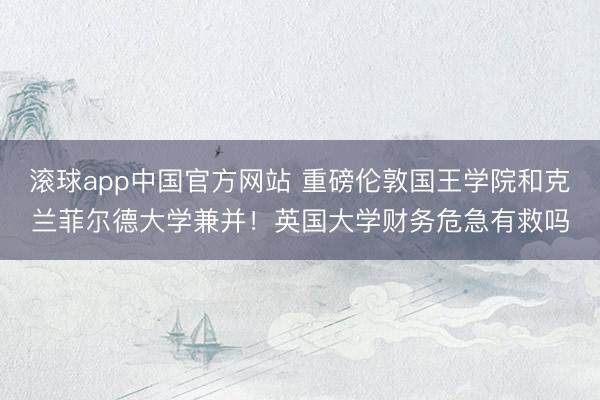 滚球app中国官方网站 重磅伦敦国王学院和克兰菲尔德大学兼并！英国大学财务危急有救吗