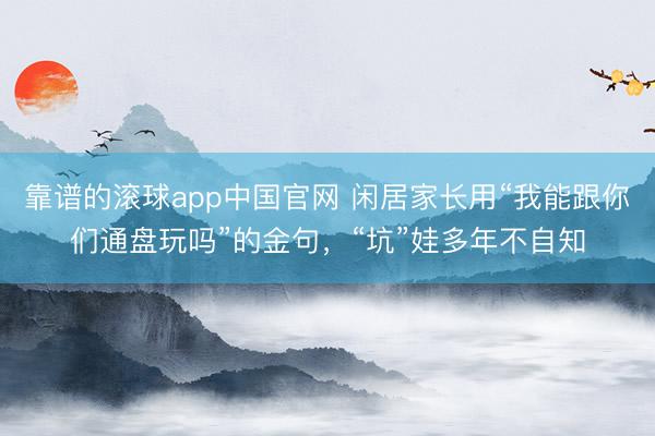 靠谱的滚球app中国官网 闲居家长用“我能跟你们通盘玩吗”的金句，“坑”娃多年不自知