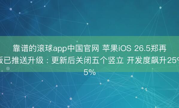 靠谱的滚球app中国官网 苹果iOS 26.5郑再版已推送升级 : 更新后关闭五个竖立 开发度飙升25%