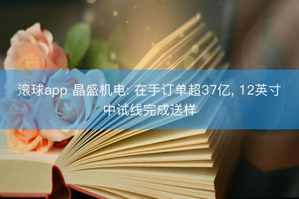 滚球app 晶盛机电: 在手订单超37亿， 12英寸中试线完成送样