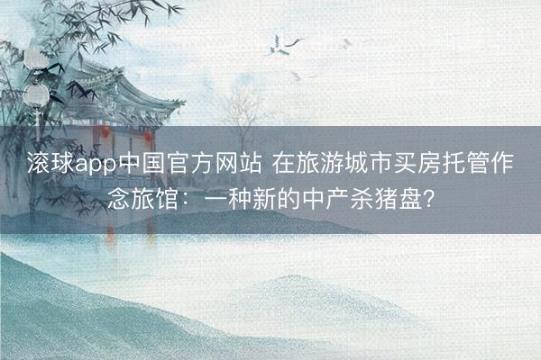 滚球app中国官方网站 在旅游城市买房托管作念旅馆：一种新的中产杀猪盘？