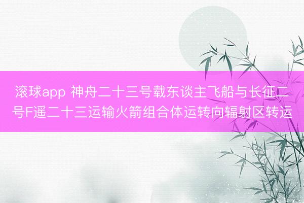 滚球app 神舟二十三号载东谈主飞船与长征二号F遥二十三运输火箭组合体运转向辐射区转运