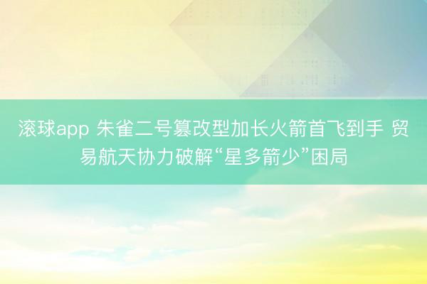 滚球app 朱雀二号篡改型加长火箭首飞到手 贸易航天协力破解“星多箭少”困局