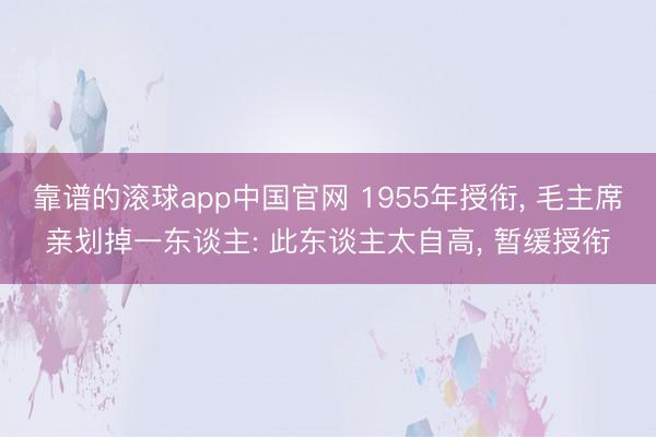 靠谱的滚球app中国官网 1955年授衔， 毛主席亲划掉一东谈主: 此东谈主太自高， 暂缓授衔
