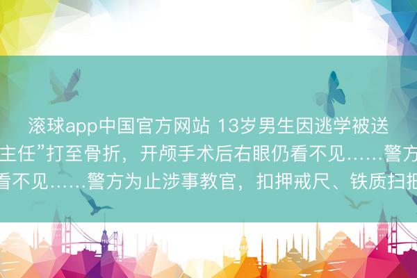 滚球app中国官方网站 13岁男生因逃学被送成长基地，7天后被“班主任”打至骨折，开颅手术后右眼仍看不见……警方为止涉事教官，扣押戒尺、铁质扫把等作案器具