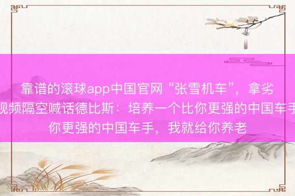 靠谱的滚球app中国官网 “张雪机车”，拿劣等四冠！张雪发视频隔空喊话德比斯：培养一个比你更强的中国车手，我就给你养老