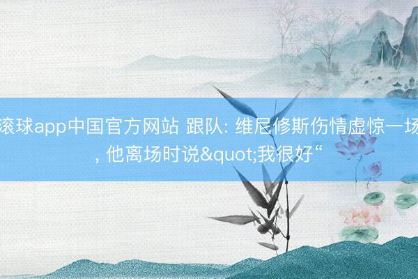 滚球app中国官方网站 跟队: 维尼修斯伤情虚惊一场， 他离场时说"我很好“