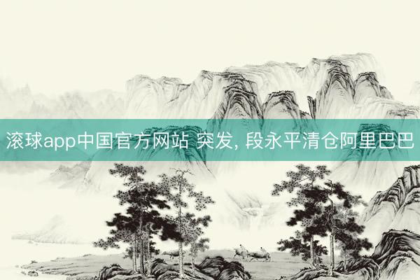 滚球app中国官方网站 突发， 段永平清仓阿里巴巴
