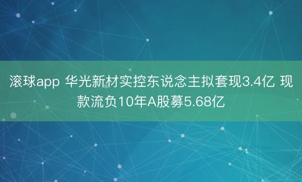 滚球app 华光新材实控东说念主拟套现3.4亿 现款流负10年A股募5.68亿