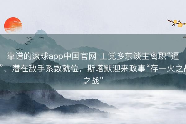 靠谱的滚球app中国官网 工党多东谈主离职“逼宫”、潜在敌手系数就位，斯塔默迎来政事“存一火之战”