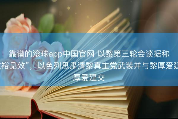 靠谱的滚球app中国官网 以黎第三轮会谈据称“敷裕见效”，以色列思肃清黎真主党武装并与黎厚爱建交
