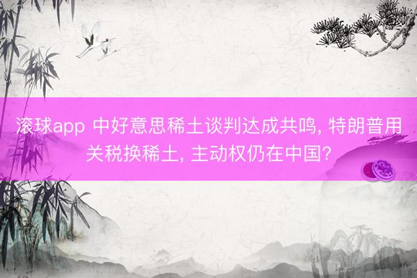 滚球app 中好意思稀土谈判达成共鸣， 特朗普用关税换稀土， 主动权仍在中国?