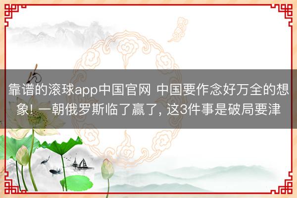 靠谱的滚球app中国官网 中国要作念好万全的想象! 一朝俄罗斯临了赢了, 这3件事是破局要津