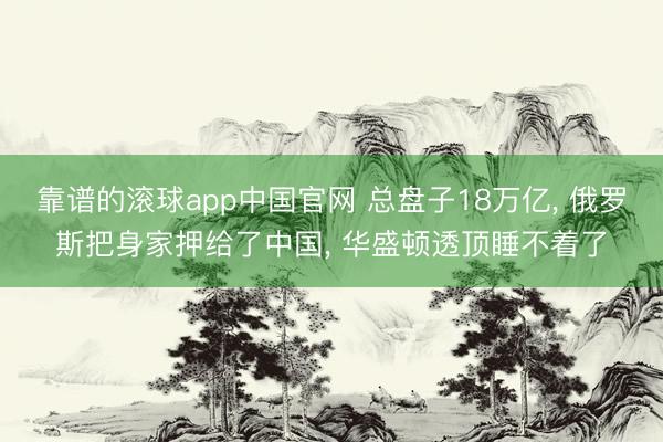 靠谱的滚球app中国官网 总盘子18万亿, 俄罗斯把身家押给了中国, 华盛顿透顶睡不着了