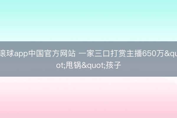 滚球app中国官方网站 一家三口打赏主播650万"甩锅"孩子