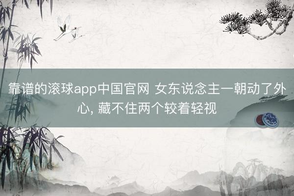 靠谱的滚球app中国官网 女东说念主一朝动了外心， 藏不住两个较着轻视