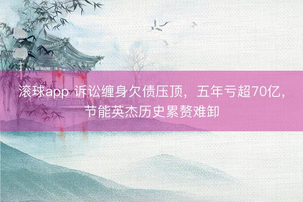 滚球app 诉讼缠身欠债压顶，五年亏超70亿，节能英杰历史累赘难卸