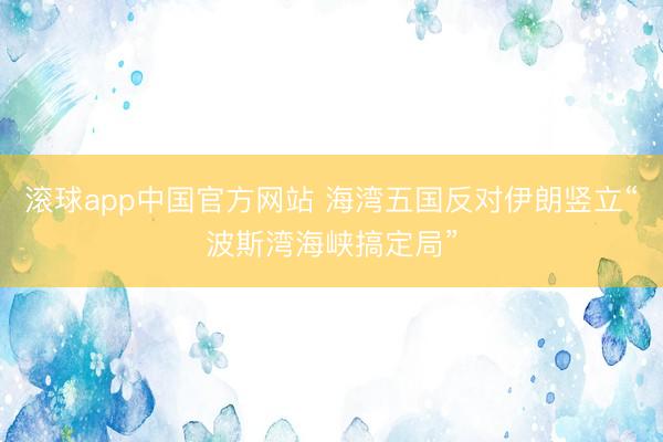 滚球app中国官方网站 海湾五国反对伊朗竖立“波斯湾海峡搞定局”