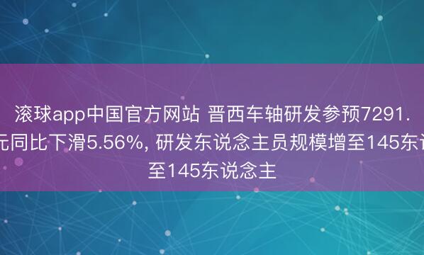 滚球app中国官方网站 晋西车轴研发参预7291.77万元同比下滑5.56%， 研发东说念主员规模增至145东说念主