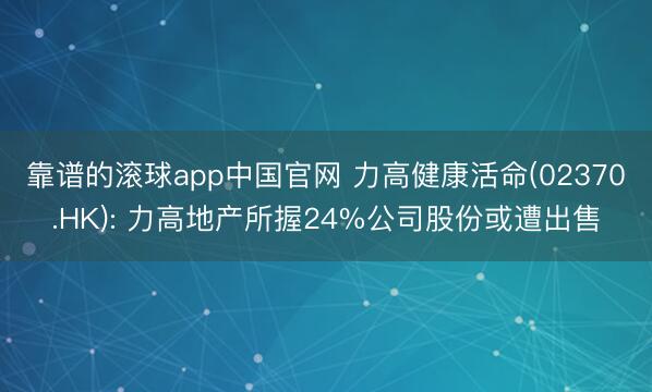靠谱的滚球app中国官网 力高健康活命(02370.HK): 力高地产所握24%公司股份或遭出售