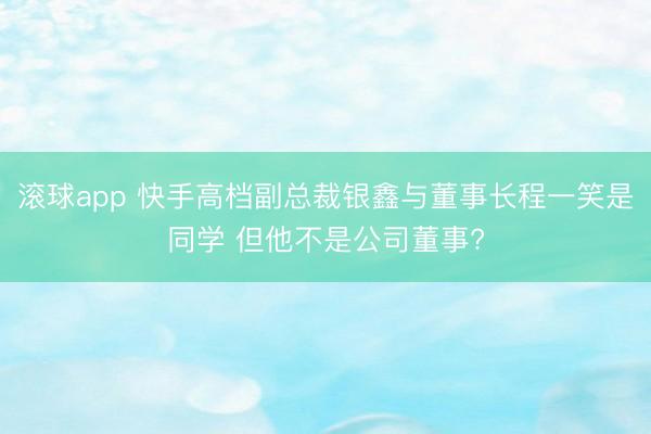 滚球app 快手高档副总裁银鑫与董事长程一笑是同学 但他不是公司董事?