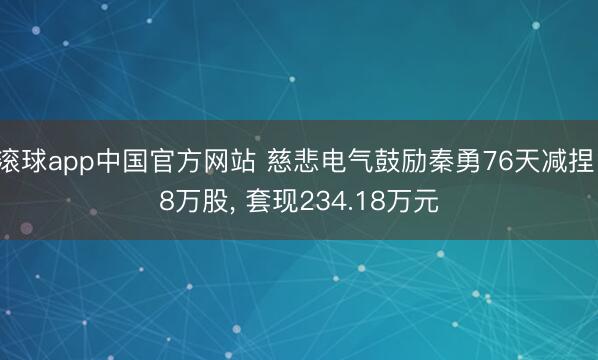 滚球app中国官方网站 慈悲电气鼓励秦勇76天减捏18万股， 套现234.18万元